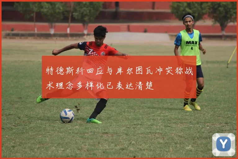 特德斯科回应与库尔图瓦冲突称战术理念多样化已表达清楚