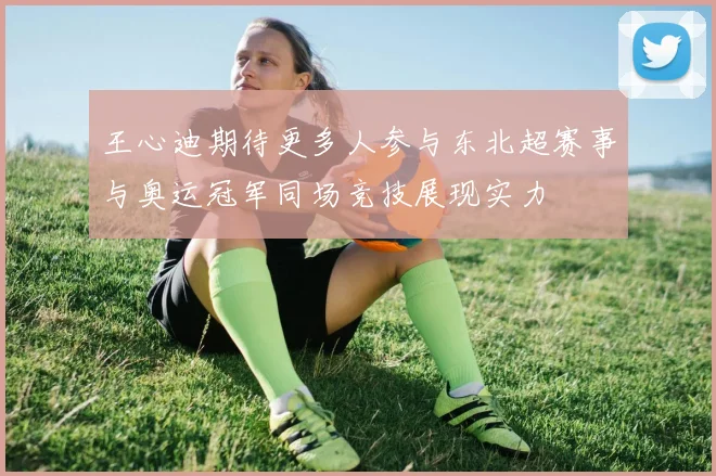 王心迪期待更多人参与东北超赛事与奥运冠军同场竞技展现实力