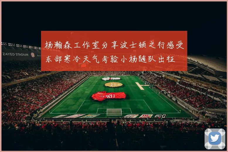 杨瀚森工作室分享波士顿之行感受东部寒冷天气考验小杨随队出征