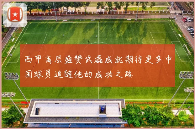 西甲高层盛赞武磊成就期待更多中国球员追随他的成功之路
