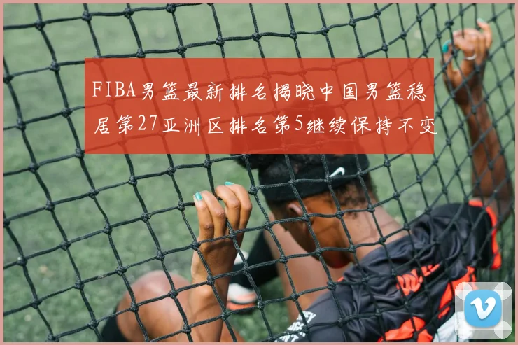 FIBA男篮最新排名揭晓中国男篮稳居第27亚洲区排名第5继续保持不变