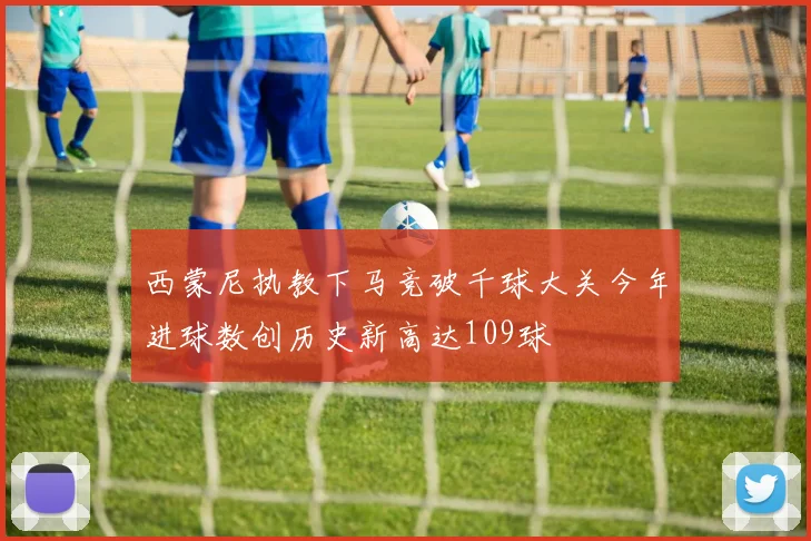 西蒙尼执教下马竞破千球大关今年进球数创历史新高达109球