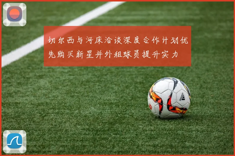 切尔西与河床洽谈深度合作计划优先购买新星并外租球员提升实力