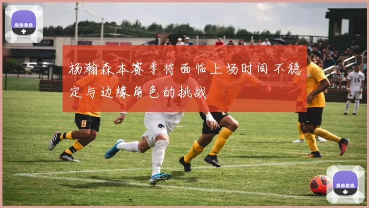杨瀚森本赛季将面临上场时间不稳定与边缘角色的挑战