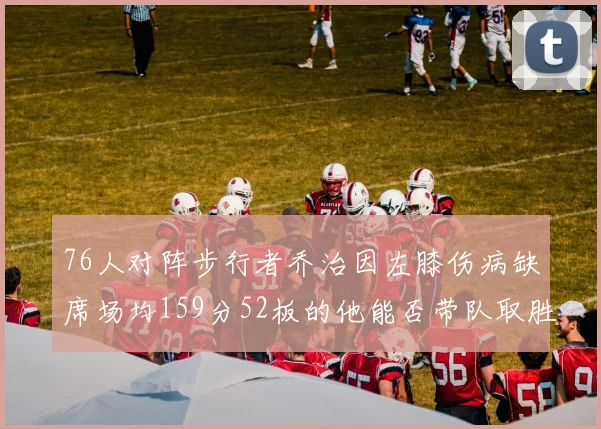 76人对阵步行者乔治因左膝伤病缺席场均159分52板的他能否带队取胜