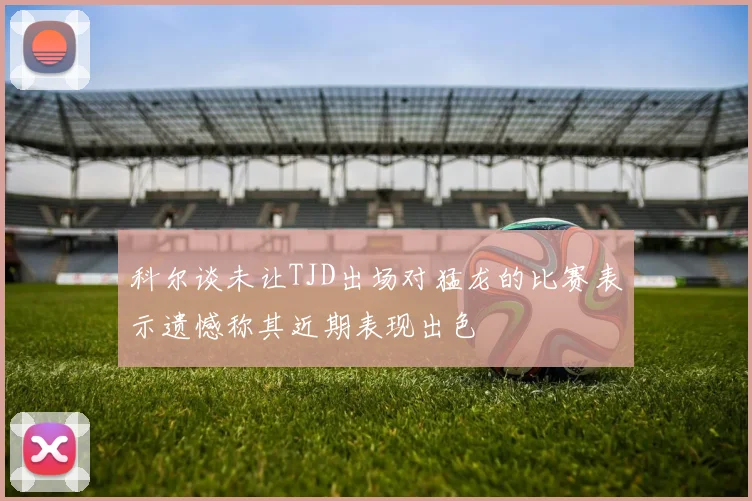 科尔谈未让TJD出场对猛龙的比赛表示遗憾称其近期表现出色