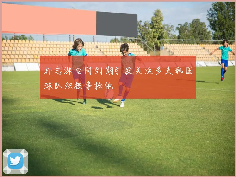 朴志洙合同到期引发关注多支韩国球队积极争抢他