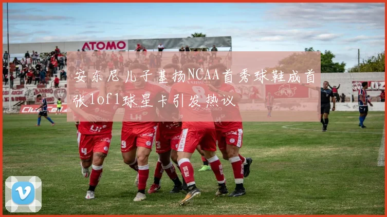 安东尼儿子基扬NCAA首秀球鞋成首张1of1球星卡引发热议