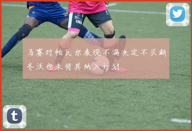马赛对帕瓦尔表现不满决定不买断齐沃也未将其纳入计划