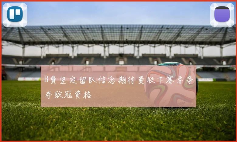 B费坚定留队信念期待曼联下赛季争夺欧冠资格