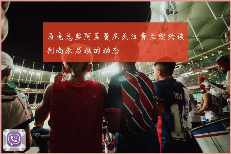 马竞总监阿莱曼尼关注费兰续约谈判尚未启动的动态
