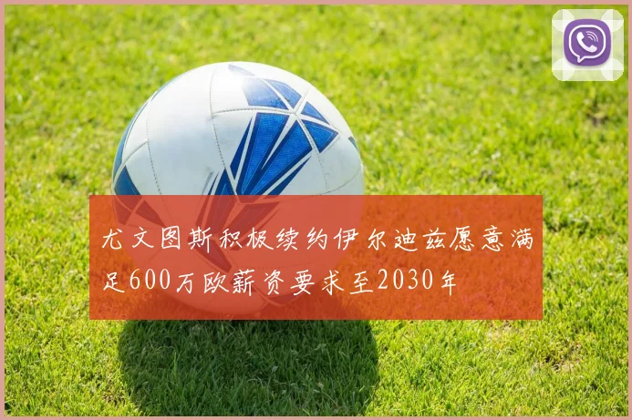尤文图斯积极续约伊尔迪兹愿意满足600万欧薪资要求至2030年