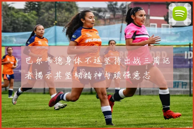 巴尔韦德身体不适坚持出战三周记者揭示其坚韧精神与顽强意志