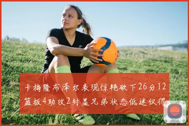 卡梅隆布泽尔表现惊艳砍下26分12篮板4助攻2封盖兄弟状态低迷仅得4分