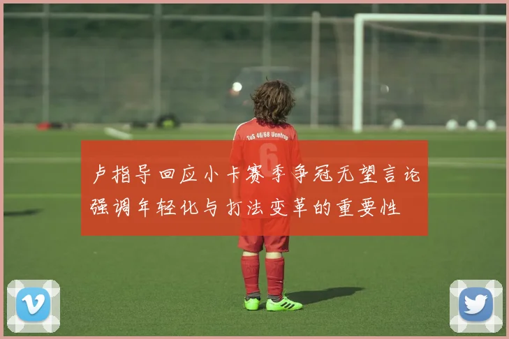 卢指导回应小卡赛季争冠无望言论强调年轻化与打法变革的重要性