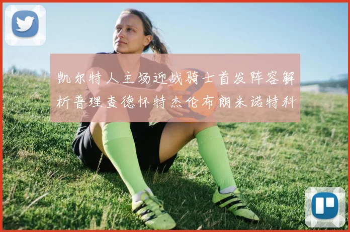 凯尔特人主场迎战骑士首发阵容解析普理查德怀特杰伦布朗米诺特科塔齐聚一堂