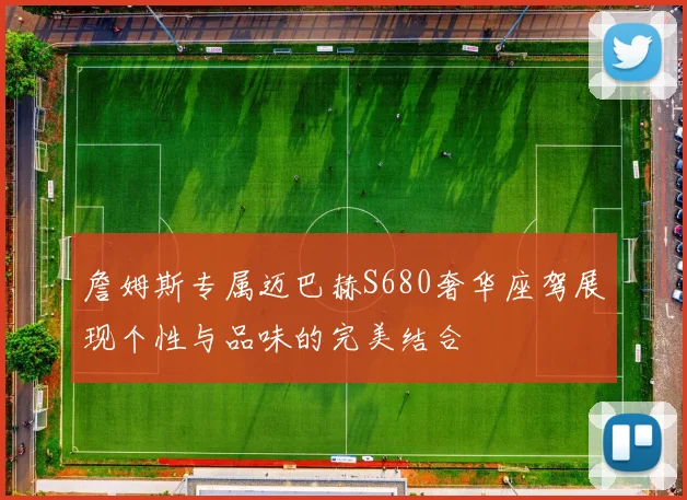 詹姆斯专属迈巴赫S680奢华座驾展现个性与品味的完美结合