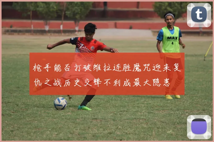 枪手能否打破维拉连胜魔咒迎来复仇之战历史交锋不利成最大隐患