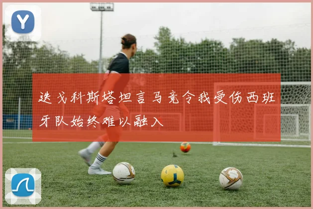迭戈科斯塔坦言马竞令我受伤西班牙队始终难以融入