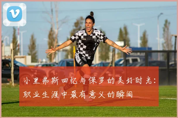 小里弗斯回忆与保罗的美好时光：职业生涯中最有意义的瞬间