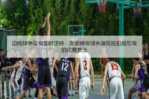 边线球争议与加时逆转：女武神发球失误反抢犯规引发的比赛悬念