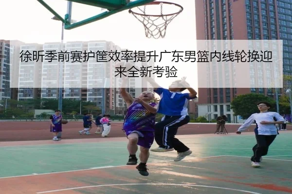 徐昕季前赛护筐效率提升广东男篮内线轮换迎来全新考验 | HaoBo